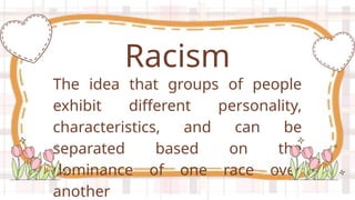 The idea that groups of people
exhibit different personality,
characteristics, and can be
separated based on the
dominance of one race over
another
Racism
 