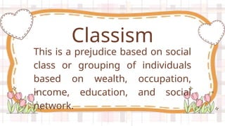 This is a prejudice based on social
class or grouping of individuals
based on wealth, occupation,
income, education, and social
network.
Classism
 