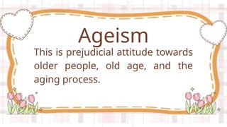 This is prejudicial attitude towards
older people, old age, and the
aging process.
Ageism
 