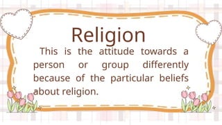 This is the attitude towards a
person or group differently
because of the particular beliefs
about religion.
Religion
 