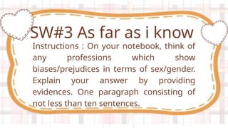 Instructions : On your notebook, think of
any professions which show
biases/prejudices in terms of sex/gender.
Explain your answer by providing
evidences. One paragraph consisting of
not less than ten sentences.
SW#3 As far as i know
 