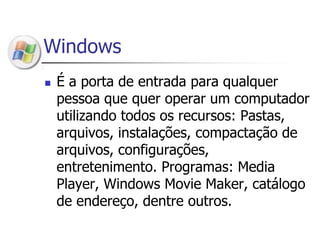 WindowsÉ a porta de entrada para qualquer pessoa que quer operar um computador utilizando todos os recursos: Pastas, arquivos, instalações, compactação de arquivos, configurações, entretenimento. Programas: Media Player, Windows Movie Maker, catálogo de endereço, dentre outros.