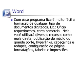  WordCom esse programa ficará muito fácil a formação de qualquer tipo de documentos digitados, Ex.: Oficio requerimento, carta comercial. Nele você utilizará diversos recursos como mala direta, publicação de médio ou grande porte, hyperlinks, cabeçalhos e rodapés, configuração de página, formatações, tabelas e impressões.