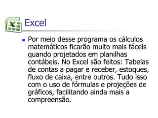  ExcelPor meio desse programa os cálculos matemáticos ficarão muito mais fáceis quando projetados em planilhas contábeis. No Excel são feitos: Tabelas de contas a pagar e receber, estoques, fluxo de caixa, entre outros. Tudo isso com o uso de fórmulas e projeções de gráficos, facilitando ainda mais a compreensão.