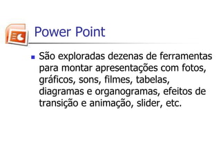  Power PointSão exploradas dezenas de ferramentas para montar apresentações com fotos, gráficos, sons, filmes, tabelas, diagramas e organogramas, efeitos de transição e animação, slider, etc. 
