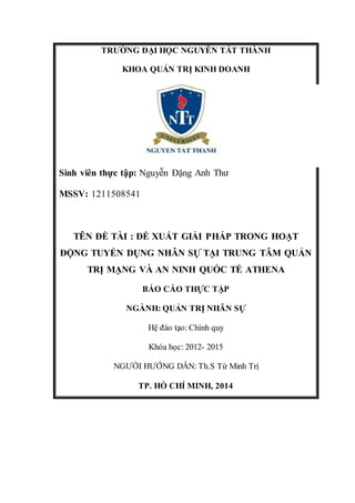 TRƯỜNG ĐẠI HỌC NGUYỄN TẤT THÀNH 
KHOA QUẢN TRỊ KINH DOANH 
Sinh viên thực tập: Nguyễn Đặng Anh Thư 
MSSV: 1211508541 
TÊN ĐỀ TÀI : ĐỀ XUẤT GIẢI PHÁP TRONG HOẠT 
ĐỘNG TUYỂN DỤNG NHÂN SỰ TẠI TRUNG TÂM QUẢN 
TRỊ MẠNG VÀ AN NINH QUỐC TẾ ATHENA 
BÁO CÁO THỰC TẬP 
NGÀNH: QUẢN TRỊ NHÂN SỰ 
Hệ đào tạo: Chính quy 
Khóa học: 2012- 2015 
NGƯỜI HƯỚNG DẪN: Th.S Từ Minh Trị 
TP. HỒ CHÍ MINH, 2014 
 