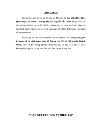 LỜI CẢM ƠN 
Lời đầu tiên cho tôi xin gừi lời cảm ơn đến toàn thể Ban giám Hi ệu khoa 
Quản Trị Kinh Doanh – Trường Đại Học Nguyễn Tất Thành đã tạo điều kiện 
cho tôi được đi thực tập và viết bài báo cáo này, đây là cơ hội tốt đẻ cho tôi có thể 
thực hành các kỹ năng học trên lớp và cũng giúp ích rất lớn để tôi ngày càng tự tin 
về bản thân mình. 
Tôi xin gửi lời cảm ơn đến toàn bộ các cán bộ nhân viên Trung tâm Quản 
trị mạng và An ninh mạng quốc tế Athena, đặc biệt là Chị Nguyễn Khánh 
Minh, Thầy Võ Đỗ Thắng đã trực tiếp hướng dẫn, chỉ bảo và đã cho tôi nhiều 
kinh nghiệm quý báo trong suốt thời gian thực tập tại Trung tâm. 
NHẬN XÉT CỦA ĐƠN VỊ THỰC TẬP 
 