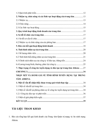 1.3 Quá trình phát triển ................................................................................................ 12 
2. Nhiệm vụ, chức năng và các lĩnh vực hoạt động của tr ung tâm .................. 13 
2.1 Nhiệm vụ ................................................................................................................. 13 
2.2 Chức năng ............................................................................................................... 14 
2.3 Các lĩnh vực ho ạt động.......................................................................................... 15 
3. Quy trình hoạt động kinh do anh c ủa trung tâm ............................................. 15 
4. Sơ đồ tổ chức của tr ung tâm ................................................................................ 17 
4.1 Sơ đồ cơ cấu tổ c hức .............................................................................................. 17 
4.2 Nhiệm vụ và chức năng của các phòng ban........................................................ 17 
5. Báo cáo kết quả ho ạt độ ng kinh doanh ............................................................. 18 
6. Tình hình nhân s ự của trung tâm....................................................................... 20 
6.1 Số lượng nhân viê n ................................................................................................ 20 
6.2 Tình hình biến động nhân sự của tr ung tâm ....................................................... 21 
6.3 Chính sách nhâ n sự c ủa công ty về đào tạo, thăng tiến ..................................... 24 
6.4 Lương trung bình, thưởng, phúc lợi công ty ....................................................... 25 
7. Thực trạng về cô ng tác tuyển dụng và đào tạo t ại trung tâm At hena ....... 27 
CHƯƠNG 3.................................................................................................................. 34 
NHẬN XÉT VÀ ĐÁNH GIÁ VỀ TÌNH HÌNH TUYỂN DỤNG TẠI TRUNG 
TÂM ATHENA 
1. Một số vấn đề nhận t hấy được trong quá trình thực tập .............................. 34 
1.1 Một số vấn đề tại trung tâm .................................................................................. 34 
1.2 Một số vấn đề tại phòng nhân s ự về công tác tuyể n dụng tại trung tâm ......... 34 
1.2.1 Công tác đào tạo và phát triển ........................................................................... 36 
1.3 Một số giải pháp kiến nghị.................................................................................... 37 
KẾT LUẬN .................................................................................................................. 39 
TÀI LIỆU THAM KHẢO 
1. Báo cáo tổng hợp kết quả kinh doanh của Trung tâm Quản trị mạng và An ninh mạng 
Athena. 
 