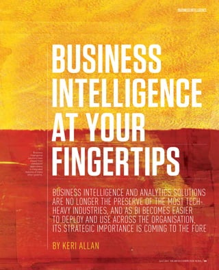 /BUSINESS INTELLIGENCE




                    BUSINESS
                    INTELLIGENCE
                    AT YOUR
                    FINGERTIPS
        Business
     Intelligence
  solutions have
     moved from
      standalone
     applications
    to integrated
features of many
  other systems.




                    BUSINESS INTELLIGENCE AND ANALYTICS SOLUTIONS
                    ARE NO LONGER THE PRESERVE OF THE MOST TECH-
                    HEAVY INDUSTRIES, AND AS BI BECOMES EASIER
                    TO DEPLOY AND USE ACROSS THE ORGANISATION,
                    ITS STRATEGIC IMPORTANCE IS COMING TO THE FORE
                    BY KERI ALLAN
                                                   April 2013 ARABIAN COMPUTER NEWS   59
 