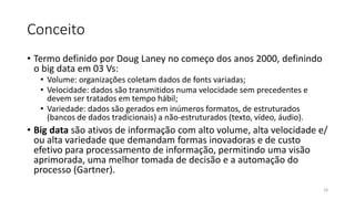 Conceito
• Termo definido por Doug Laney no começo dos anos 2000, definindo
o big data em 03 Vs:
• Volume: organizações coletam dados de fonts variadas;
• Velocidade: dados são transmitidos numa velocidade sem precedentes e
devem ser tratados em tempo hábil;
• Variedade: dados são gerados em inúmeros formatos, de estruturados
(bancos de dados tradicionais) a não-estruturados (texto, vídeo, áudio).
• Big data são ativos de informação com alto volume, alta velocidade e/
ou alta variedade que demandam formas inovadoras e de custo
efetivo para processamento de informação, permitindo uma visão
aprimorada, uma melhor tomada de decisão e a automação do
processo (Gartner).
18
 