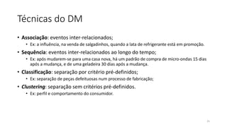 Técnicas do DM
• Associação: eventos inter-relacionados;
• Ex: a influência, na venda de salgadinhos, quando a lata de refrigerante está em promoção.
• Sequência: eventos inter-relacionados ao longo do tempo;
• Ex: após mudarem-se para uma casa nova, há um padrão de compra de micro-ondas 15 dias
após a mudança, e de uma geladeira 30 dias após a mudança.
• Classificação: separação por critério pré-definidos;
• Ex: separação de peças defeituosas num processo de fabricação;
• Clustering: separação sem critérios pré-definidos.
• Ex: perfil e comportamento do consumidor.
25
 