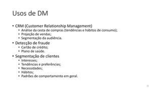 Usos de DM
• CRM (Customer Relationship Management)
• Análise da cesta de compras (tendências e hábitos de consumo);
• Projeção de vendas;
• Segmentação da audiência.
• Detecção de fraude
• Cartão de crédito;
• Plano de saúde.
• Segmentação de clientes
• Interesses;
• Tendências e preferências;
• Necessidades;
• Hábitos;
• Padrões de comportamento em geral.
26
 
