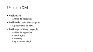 Usos do DM
• Healthcare
• Análise de pesquisas.
• Análise da cesta de compras
• Agrupamento de itens.
• Análise preditiva/ projeção
• Análise de regressão;
• Classificação;
• Clustering;
• Regras de associação.
27
 