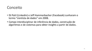Conceito
• DJ Patil (Linkedin) e Jeff Hammerbacher (Facebook) cunharam o
termo “cientista de dados” em 2008.
• Campo interdisciplinar de inferência de dados, construção de
algoritmos e de sistemas para obter insights a partir de dados.
30
 