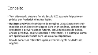 Conceito
• Tem sido usado desde o fim do Século XIX, quando foi posto em
prática por Frederick Winslow Taylor.
• Business analytics é composto de soluções usadas para construir
modelos de análise e simulações para criar cenários, compreender
realidades e prever estados futuros. Inclui mineração de dados,
análise preditiva, análise aplicada e estatísticas, e é entregue como
um aplicativo adequado para um usuário corporativo.
• Uso de conceitos estatísticos para extrair insisghts de dados de
negócio.
33
 