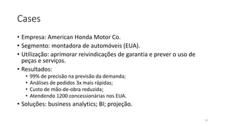 Cases
• Empresa: American Honda Motor Co.
• Segmento: montadora de automóveis (EUA).
• Utilização: aprimorar reivindicações de garantia e prever o uso de
peças e serviços.
• Resultados:
• 99% de precisão na previsão da demanda;
• Análises de pedidos 3x mais rápidas;
• Custo de mão-de-obra reduzida;
• Atendendo 1200 concessionárias nos EUA.
• Soluções: business analytics; BI; projeção.
43
 