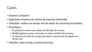 Cases
• Empresa: SciSports
• Segmento: empresa de análise de esportes (Holanda).
• Utilização: análise em tempo real de dados de streaming de futebol.
• Resultados:
• 01 plataforma online com dados de 244 ligas do mundo;
• 90.000 jogadores ativos analisados no índice SciSkill toda semana;
• 14 câmeras ao redor do campo para obter o movimento do jogador em
tempo real.
• Soluções: data mining; machine learning.
44
 