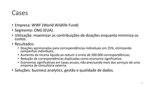 Cases
• Empresa: WWF (World Wildlife Fund)
• Segmento: ONG (EUA).
• Utilização: maximizar as contribuições de doações enquanto minimiza os
custos.
• Resultados:
• Doações aprimoradas para correspondências individuais em 25%, otimizando
campanhas individuais;
• Aumento da receita líquida ao reduzir o envio de 500.000 correspondências;
• Redução de correspondências duplicadas como economia significativa;
• Economias significativas em taxas anuais, não precisando mais dos serviços de uma
empresa de consultoria externa.
• Soluções: business analytics; gestão e qualidade de dados.
45
 