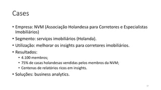 Cases
• Empresa: NVM (Associação Holandesa para Corretores e Especialistas
Imobiliários)
• Segmento: serviços imobiliários (Holanda).
• Utilização: melhorar os insights para corretores imobiliários.
• Resultados:
• 4.100 membros;
• 75% de casas holandesas vendidas pelos membros da NVM;
• Centenas de relatórios ricos em insights.
• Soluções: business analytics.
47
 