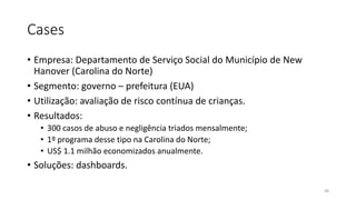 Cases
• Empresa: Departamento de Serviço Social do Município de New
Hanover (Carolina do Norte)
• Segmento: governo – prefeitura (EUA)
• Utilização: avaliação de risco contínua de crianças.
• Resultados:
• 300 casos de abuso e negligência triados mensalmente;
• 1º programa desse tipo na Carolina do Norte;
• US$ 1.1 milhão economizados anualmente.
• Soluções: dashboards.
48
 