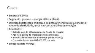 Cases
• Empresa: CEMIG
• Segmento: governo – energia elétrica (Brasil).
• Utilização: detecção e mitigação de perdas financeiras relacionadas à
roubo de eletricidade, erros nas contas e falhas de medição.
• Resultados:
• Detecta mais de 50% dos casos de fraude de energia;
• Aponta o desvio de energia (perda não técnica);
• Identifica falhas técnicas em metros (perda técnica);
• Economia de cerca de US$ 420.000 por mês.
• Soluções: data mining.
49
 