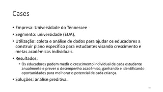 Cases
• Empresa: Universidade do Tennessee
• Segmento: universidade (EUA).
• Utilização: coleta e análise de dados para ajudar os educadores a
construir plano específico para estudantes visando crescimento e
metas acadêmicas individuais.
• Resultados:
• Os educadores podem medir o crescimento individual de cada estudante
anualmente e prever o desempenho acadêmico, ganhando e identificando
oportunidades para melhorar o potencial de cada criança.
• Soluções: análise preditiva.
50
 