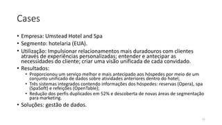 Cases
• Empresa: Umstead Hotel and Spa
• Segmento: hotelaria (EUA).
• Utilização: Impulsionar relacionamentos mais duradouros com clientes
através de experiências personalizadas; entender e antecipar as
necessidades do cliente; criar uma visão unificada de cada convidado.
• Resultados:
• Proporcionou um serviço melhor e mais antecipado aos hóspedes por meio de um
conjunto unificado de dados sobre atividades anteriores dentro do hotel;
• Três sistemas integrados contendo informações dos hóspedes: reservas (Opera), spa
(SpaSoft) e refeições (OpenTable);
• Redução dos perfis duplicados em 52% e descoberta de novas áreas de segmentação
para marketing.
• Soluções: gestão de dados.
52
 
