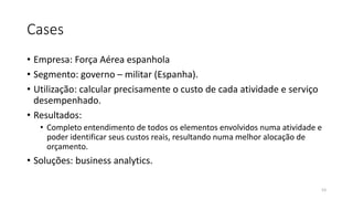 Cases
• Empresa: Força Aérea espanhola
• Segmento: governo – militar (Espanha).
• Utilização: calcular precisamente o custo de cada atividade e serviço
desempenhado.
• Resultados:
• Completo entendimento de todos os elementos envolvidos numa atividade e
poder identificar seus custos reais, resultando numa melhor alocação de
orçamento.
• Soluções: business analytics.
53
 