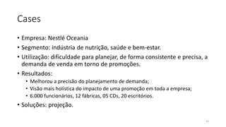 Cases
• Empresa: Nestlé Oceania
• Segmento: indústria de nutrição, saúde e bem-estar.
• Utilização: dificuldade para planejar, de forma consistente e precisa, a
demanda de venda em torno de promoções.
• Resultados:
• Melhorou a precisão do planejamento de demanda;
• Visão mais holística do impacto de uma promoção em toda a empresa;
• 6.000 funcionários, 12 fábricas, 05 CDs, 20 escritórios.
• Soluções: projeção.
54
 