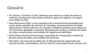 Glossário
• ETL (Extract, Transform, Load): softwares que extraem os dados de diversos
sistemas, transformam esses dados conforme regras de negócio, e carregam
esses dados no DW;
• Data Warehouse (DW): é uma arquitetura de armazenamento projetada para
conter dados extraídos de sistemas de transação, armazenamentos de dados
operacionais e fontes externas. Em seguida, o depósito combina esses dados em
um formulário agregado e resumido, adequado para análise e relatório de dados
em toda a empresa para necessidades de negócios pré-definidas;
• OLAP (Online Analytical Processing): capacidade de manipulação e análise de
grande volume de dados sob múltiplas perspectivas;
• Data Mart: sub-conjunto de dados de um DW, geralmente organizados por
assunto (vendas, controladoria, etc) ou nível de sumarização (anual, mensal, etc).
13
 