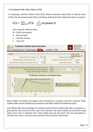 3.3 Customer Life Time Value ( CLV)

 In marketing, customer lifetime value (CLV), lifetime customer value (LCV), or lifetime value
 (LTV) is the net present value of the cash flows attributed to the relationship with a customer


      CLV =                               to power K
      CLV: Customer Lifetime Value
      PC : Profit Contribution
      d : Discount Rate
      n : Number of years
      k : Time unit




Most models to calculate CLV apply to the contractual or customer retention situation. These
models make several simplifying assumptions and often involve the following inputs:

3.3.1 Churn rate The percentage of customers who end their relationship with a company in a
given period. One minus the churn rate is the retention rate. Most models can be written using
either churn rate or retention rate. If the model uses only one churn rate, the assumption is
that the churn rate is constant across the life of the customer relationship.



                                                                                         Page | 11
 