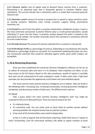 3.3.2 Discount ratethe cost of capital used to discount future revenue from a customer.
Discounting is an advanced topic that is frequently ignored in customer lifetime value
calculations. The current interest rate is sometimes used as a simple (but incorrect) proxy for
discount rate.

3.3.3 Retention costthe amount of money a company has to spend in a given period to retain
an existing customer. Retention costs include customer support, billing, promotional
incentives, etc.

3.3.4 PeriodThe unit of time into which a customer relationship is divided for analysis. A year is
the most commonly used period. Customer lifetime value is a multi-period calculation, usually
stretching 3-7 years into the future. In practice, analysis beyond this point is viewed as too
speculative to be reliable. The number of periods used in the calculation is sometimes referred
to as the model horizon.

3.3.5 Periodic Revenue The amount of revenue collected from a customer in the period.

3.3.6 Profit Margin Profit as a percentage of revenue. Depending on circumstances this may be
reflected as a percentage of gross or net profit. For incremental marketing that does not incur
any incremental overhead that would be allocated against profit, gross profit margins are
acceptable.


4 . BI & Marketing Reporting

      Once you have established the scorecard, Business Intelligence software can be set up
 to collect all necessary data and store it in its database. Data snapshots are taken, so you
 have access to the full history. Based on this data warehouse, wealth of reports is available
 that each can be customized to fit each employee’s needs. It often starts with a high-level
 overview, but also provides the opportunity to drill down into more detailed reports.

      The most common tools used for business intelligence are as follows. They are listed in
 the following order: Increasing cost, increasing functionality, increasing business intelligence
 complexity, and decreasing number of total users. The different tools used are

 4.1 Excel
      Take a guess what's the most common business intelligence tool? You might be
 surprised to find out its Microsoft Excel. There are several reasons for this:

       It's relatively cheap.
       It's commonly used. You can easily send an Excel sheet to another person without
       worrying whether the recipient knows how to read the numbers.
       It has most of the functionalities users need to display data.

      In fact, it is still so popular that all third-party reporting / OLAP tools have an "export to
 Excel" functionality. Even for home-built solutions, the ability to export numbers to Excel


                                                                                            Page | 12
 