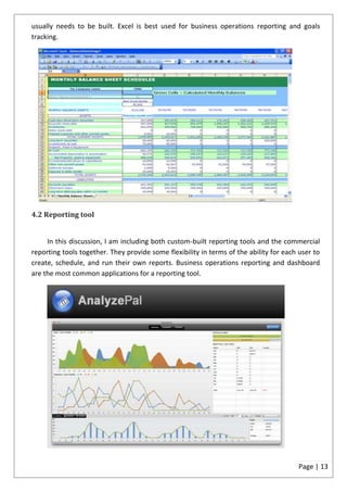 usually needs to be built. Excel is best used for business operations reporting and goals
tracking.




4.2 Reporting tool


     In this discussion, I am including both custom-built reporting tools and the commercial
reporting tools together. They provide some flexibility in terms of the ability for each user to
create, schedule, and run their own reports. Business operations reporting and dashboard
are the most common applications for a reporting tool.




                                                                                        Page | 13
 