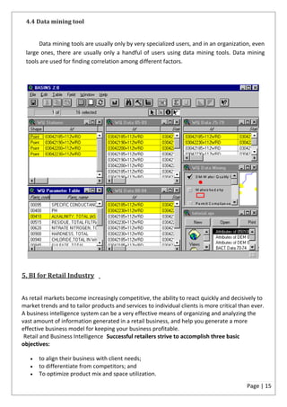 4.4 Data mining tool


      Data mining tools are usually only by very specialized users, and in an organization, even
 large ones, there are usually only a handful of users using data mining tools. Data mining
 tools are used for finding correlation among different factors.




5. BI for Retail Industry


As retail markets become increasingly competitive, the ability to react quickly and decisively to
market trends and to tailor products and services to individual clients is more critical than ever.
A business intelligence system can be a very effective means of organizing and analyzing the
vast amount of information generated in a retail business, and help you generate a more
effective business model for keeping your business profitable.
 Retail and Business Intelligence Successful retailers strive to accomplish three basic
objectives:

       to align their business with client needs;
       to differentiate from competitors; and
       To optimize product mix and space utilization.
                                                                                            Page | 15
 