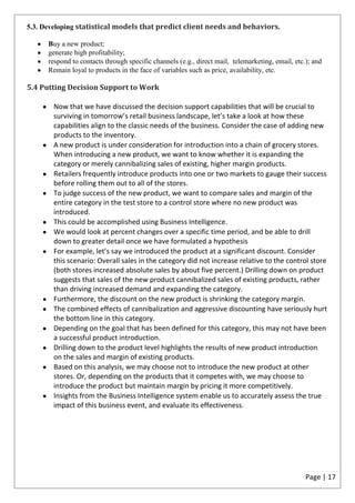 5.3. Developing statistical models that predict client needs and behaviors.

      Buy a new product;
      generate high profitability;
      respond to contacts through specific channels (e.g., direct mail, telemarketing, email, etc.); and
      Remain loyal to products in the face of variables such as price, availability, etc.

5.4 Putting Decision Support to Work

       Now that we have discussed the decision support capabilities that will be crucial to
       surviving in tomorrow’s retail business landscape, let’s take a look at how these
       capabilities align to the classic needs of the business. Consider the case of adding new
       products to the inventory.
       A new product is under consideration for introduction into a chain of grocery stores.
       When introducing a new product, we want to know whether it is expanding the
       category or merely cannibalizing sales of existing, higher margin products.
       Retailers frequently introduce products into one or two markets to gauge their success
       before rolling them out to all of the stores.
       To judge success of the new product, we want to compare sales and margin of the
       entire category in the test store to a control store where no new product was
       introduced.
       This could be accomplished using Business Intelligence.
       We would look at percent changes over a specific time period, and be able to drill
       down to greater detail once we have formulated a hypothesis
       For example, let’s say we introduced the product at a significant discount. Consider
       this scenario: Overall sales in the category did not increase relative to the control store
       (both stores increased absolute sales by about five percent.) Drilling down on product
       suggests that sales of the new product cannibalized sales of existing products, rather
       than driving increased demand and expanding the category.
       Furthermore, the discount on the new product is shrinking the category margin.
       The combined effects of cannibalization and aggressive discounting have seriously hurt
       the bottom line in this category.
       Depending on the goal that has been defined for this category, this may not have been
       a successful product introduction.
       Drilling down to the product level highlights the results of new product introduction
       on the sales and margin of existing products.
       Based on this analysis, we may choose not to introduce the new product at other
       stores. Or, depending on the products that it competes with, we may choose to
       introduce the product but maintain margin by pricing it more competitively.
       Insights from the Business Intelligence system enable us to accurately assess the true
       impact of this business event, and evaluate its effectiveness.




                                                                                                  Page | 17
 