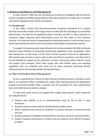 6. Business Intelligence and Management
      A major theme in 2002 was the increasing use of Business Intelligence (BI) for business
 process management (BPM). BI goes beyond static data snapshots to enable users to identify
 and analyze ongoing business trends and patterns.

 6.1 Background
       In the 1980's, finance and telecommunication companies pioneered BI to support
 financial and market analysis of the large volumes of data that they had begun to accumulate
 electronically. The need for BI capabilities grew in the 80's and 90's in other industries as
 companies began capturing data electronically across the full range of their business
 activities. This need was further compounded by the growing interest in real time data access
 which required effective tools to mine and analyze dramatically increased data volumes.

       To support this growing need, large software and services providers like IBM and Oracle
 launched major initiatives to bring data warehousing capabilities to the marketplace. These
 data warehouses, or data marts, are the most common sources of data for BI applications.
 ERP systems have also been used to capture data and enforce consistency, but they tend to
 be too inflexible to support ad hoc exploration of data. Fortunately, better tools for access
 and analysis have emerged. These tools usually start with flexible query and reporting
 capabilities that are combined with some mix of online analytical processing (OLAP),
 statistical analysis, forecasting and data mining techniques.

 6.2 Why Is BI Useful in Retail Management?

      BI use is expanding from finance to other business functions because it provides a quick
 Return on Investment (ROI). It complements supply chain planning because BI applications
 provide incremental benefits while a business lays the foundation for more sophisticated
 tools and related business process changes.

      To reap some quick returns and support their supply chain projects, some companies
 are using BI tools to:

       Improve data visibility so as to reduceinventory levels by 5% to 15% in some
       businesses.
       Analyze customer service levels to identify specific problem areas.
       Better understand the sources of variability in customer demand to improve forecast
       accuracy.
       Analyze production variability to identify where corrective measures need to be taken.
       Analyze transport performance to reduce costs by using the most efficient transport
       providers.



                                                                                       Page | 18
 