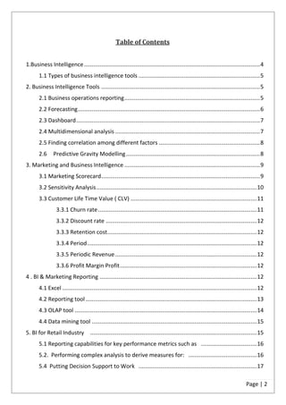 Table of Contents


1.Business Intelligence ................................................................................................................. 4
       1.1 Types of business intelligence tools .............................................................................. 5
2. Business Intelligence Tools ...................................................................................................... 5
       2.1 Business operations reporting ....................................................................................... 5
       2.2 Forecasting ..................................................................................................................... 6
       2.3 Dashboard ...................................................................................................................... 7
       2.4 Multidimensional analysis ............................................................................................. 7
       2.5 Finding correlation among different factors ................................................................. 8
       2.6      Predictive Gravity Modelling ...................................................................................... 8
3. Marketing and Business Intelligence ....................................................................................... 9
       3.1 Marketing Scorecard ...................................................................................................... 9
       3.2 Sensitivity Analysis ....................................................................................................... 10
       3.3 Customer Life Time Value ( CLV) ................................................................................. 11
                 3.3.1 Churn rate ...................................................................................................... 11
                 3.3.2 Discount rate ................................................................................................. 12
                 3.3.3 Retention cost ................................................................................................ 12
                 3.3.4 Period ............................................................................................................. 12
                 3.3.5 Periodic Revenue ........................................................................................... 12
                 3.3.6 Profit Margin Profit ........................................................................................ 12
4 . BI & Marketing Reporting ..................................................................................................... 12
       4.1 Excel ............................................................................................................................. 12
       4.2 Reporting tool .............................................................................................................. 13
       4.3 OLAP tool ..................................................................................................................... 14
       4.4 Data mining tool .......................................................................................................... 15
5. BI for Retail Industry             ........................................................................................................... 15
       5.1 Reporting capabilities for key performance metrics such as .................................... 16
       5.2. Performing complex analysis to derive measures for: ............................................ 16
       5.4 Putting Decision Support to Work ............................................................................ 17

                                                                                                                                        Page | 2
 
