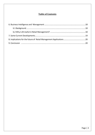 Table of Contents



6. Business Intelligence and Management ............................................................................... 18
       6.1 Background .................................................................................................................. 18
       6.2 Why Is BI Useful in Retail Management? .................................................................... 18
7. Some Current Developments ................................................................................................. 19
8. Implications for the future of Retail Management Applications .......................................... 20
9. Conclusion ............................................................................................................................ 20




                                                                                                                                  Page | 3
 
