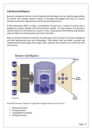1.Business Intelligence

Business Intelligence refers to a set of methods and techniques that are used by organizations
for tactical and strategic decision making. It leverages technologies that focus on counts,
statistics and business objectives to improve business performance.

A Data Warehouse (DW) is simply a consolidation of data from a variety of sources that is
designed to support strategic and tactical decision making. Its main purpose is to provide a
coherent picture of the business at a point in time. Using various Data Warehousing toolsets,
users are able to run online queries and 'mine" their data.

Many successful companies have been investing large sums of money in business intelligence
and data warehousing tools and technologies. They believe that up-to-date, accurate and
integrated information about their supply chain, products and customers are critical for their
very survival.




Each BI Scorecard is unique for a particular company based on its own set of:

       BI business drivers
       BI requirements
       Established IT standards
       BI Project history



                                                                                       Page | 4
 