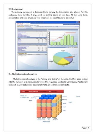 2.3 Dashboard
   The primary purpose of a dashboard is to convey the information at a glance. For this
audience, there is little, if any, need for drilling down on the data. At the same time,
presentation and ease of use are very important for a dashboard to be useful.




2.4 Multidimensional analysis

      Multidimensional analysis is the "slicing and dicing" of the data. It offers good insight
into the numbers at a more granular level. This requires a solid data warehousing / data mart
backend, as well as business-savvy analysts to get to the necessary data.




                                                                                        Page | 7
 