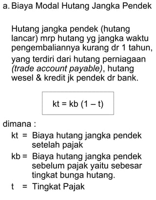 a. Biaya Modal Hutang Jangka Pendek
Hutang jangka pendek (hutang
lancar) mrp hutang yg jangka waktu
pengembaliannya kurang dr 1 tahun,
yang terdiri dari hutang perniagaan
(trade account payable), hutang
wesel & kredit jk pendek dr bank.
kt = kb (1 – t)
dimana :
kt = Biaya hutang jangka pendek
setelah pajak
kb = Biaya hutang jangka pendek
sebelum pajak yaitu sebesar
tingkat bunga hutang.
t = Tingkat Pajak

 