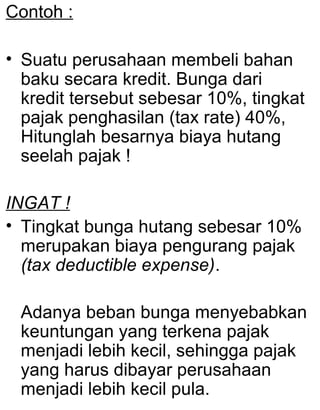 Contoh :
• Suatu perusahaan membeli bahan
baku secara kredit. Bunga dari
kredit tersebut sebesar 10%, tingkat
pajak penghasilan (tax rate) 40%,
Hitunglah besarnya biaya hutang
seelah pajak !
INGAT !
• Tingkat bunga hutang sebesar 10%
merupakan biaya pengurang pajak
(tax deductible expense).
Adanya beban bunga menyebabkan
keuntungan yang terkena pajak
menjadi lebih kecil, sehingga pajak
yang harus dibayar perusahaan
menjadi lebih kecil pula.

 