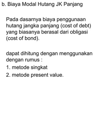 b. Biaya Modal Hutang JK Panjang
Pada dasarnya biaya penggunaan
hutang jangka panjang (cost of debt)
yang biasanya berasal dari obligasi
(cost of bond).
dapat dihitung dengan menggunakan
dengan rumus :
1. metode singkat
2. metode present value.

 