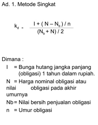 Ad. 1. Metode Singkat

kd

=

I + ( N – Nb ) / n
(Nb + N) / 2

Dimana :
I = Bunga hutang jangka panjang
(obligasi) 1 tahun dalam rupiah.
N = Harga nominal obligasi atau
nilai
obligasi pada akhir
umurnya
Nb = Nilai bersih penjualan obligasi
n = Umur obligasi

 