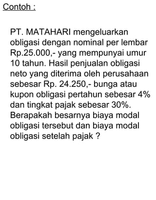 Contoh :
PT. MATAHARI mengeluarkan
obligasi dengan nominal per lembar
Rp.25.000,- yang mempunyai umur
10 tahun. Hasil penjualan obligasi
neto yang diterima oleh perusahaan
sebesar Rp. 24.250,- bunga atau
kupon obligasi pertahun sebesar 4%
dan tingkat pajak sebesar 30%.
Berapakah besarnya biaya modal
obligasi tersebut dan biaya modal
obligasi setelah pajak ?

 