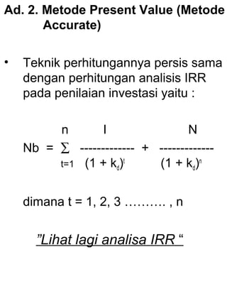 Ad. 2. Metode Present Value (Metode
Accurate)
•

Teknik perhitungannya persis sama
dengan perhitungan analisis IRR
pada penilaian investasi yaitu :
n
I
N
Nb = ∑ ------------- + ------------t=1 (1 + kd)t
(1 + kd)n
dimana t = 1, 2, 3 ………. , n

”Lihat lagi analisa IRR “

 