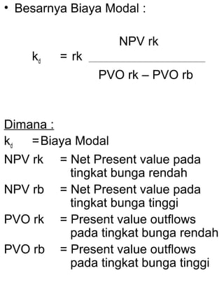 • Besarnya Biaya Modal :
NPV rk
kd

= rk
PVO rk – PVO rb

Dimana :
kd
= Biaya Modal
NPV rk = Net Present value pada
tingkat bunga rendah
NPV rb = Net Present value pada
tingkat bunga tinggi
PVO rk = Present value outflows
pada tingkat bunga rendah
PVO rb = Present value outflows
pada tingkat bunga tinggi

 