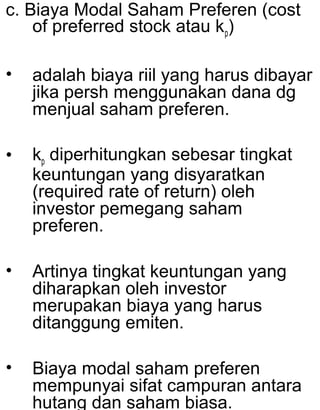 c. Biaya Modal Saham Preferen (cost
of preferred stock atau kp)
•

adalah biaya riil yang harus dibayar
jika persh menggunakan dana dg
menjual saham preferen.

•

kp diperhitungkan sebesar tingkat
keuntungan yang disyaratkan
(required rate of return) oleh
investor pemegang saham
preferen.

•

Artinya tingkat keuntungan yang
diharapkan oleh investor
merupakan biaya yang harus
ditanggung emiten.

•

Biaya modal saham preferen
mempunyai sifat campuran antara
hutang dan saham biasa.

 