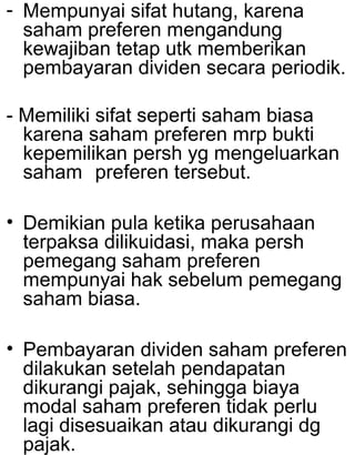 - Mempunyai sifat hutang, karena
saham preferen mengandung
kewajiban tetap utk memberikan
pembayaran dividen secara periodik.
- Memiliki sifat seperti saham biasa
karena saham preferen mrp bukti
kepemilikan persh yg mengeluarkan
saham preferen tersebut.
• Demikian pula ketika perusahaan
terpaksa dilikuidasi, maka persh
pemegang saham preferen
mempunyai hak sebelum pemegang
saham biasa.
• Pembayaran dividen saham preferen
dilakukan setelah pendapatan
dikurangi pajak, sehingga biaya
modal saham preferen tidak perlu
lagi disesuaikan atau dikurangi dg
pajak.

 