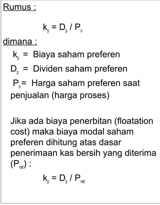 Rumus :
kp = Dp / P o
dimana :
kp = Biaya saham preferen
Dp = Dividen saham preferen
Po = Harga saham preferen saat
penjualan (harga proses)
Jika ada biaya penerbitan (floatation
cost) maka biaya modal saham
preferen dihitung atas dasar
penerimaan kas bersih yang diterima
(Pnet) :
kp = Dp / Pnet

 
